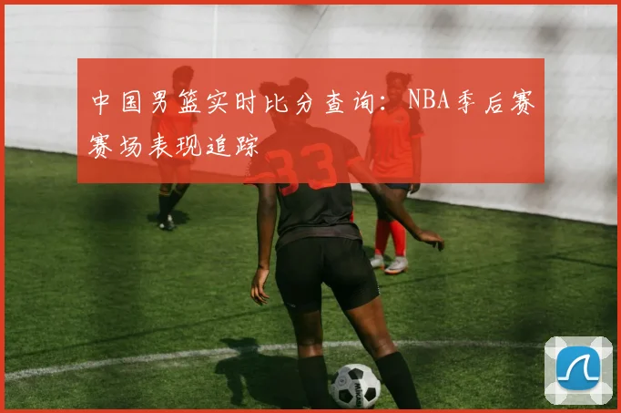 中国男篮实时比分查询：NBA季后赛赛场表现追踪