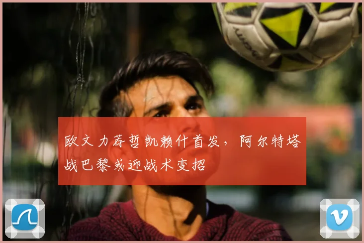 欧文力荐哲凯赖什首发，阿尔特塔战巴黎或迎战术变招