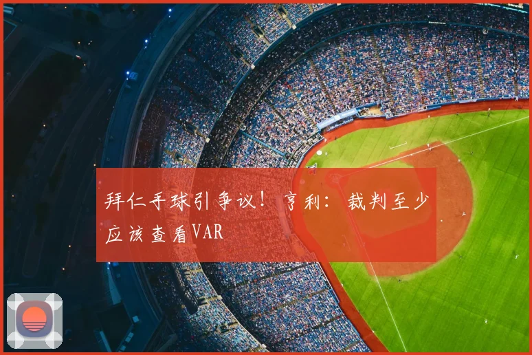 拜仁手球引争议！亨利：裁判至少应该查看VAR