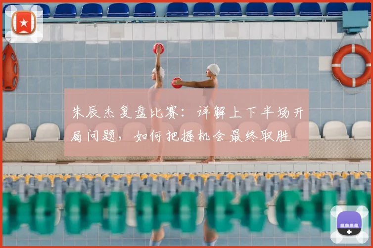 朱辰杰复盘比赛:详解上下半场开局问题,如何把握机会最终取胜