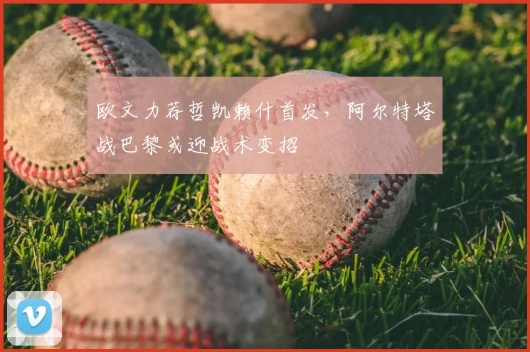 欧文力荐哲凯赖什首发，阿尔特塔战巴黎或迎战术变招