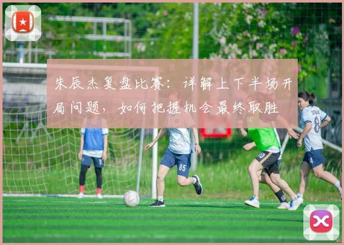 朱辰杰复盘比赛：详解上下半场开局问题，如何把握机会最终取胜