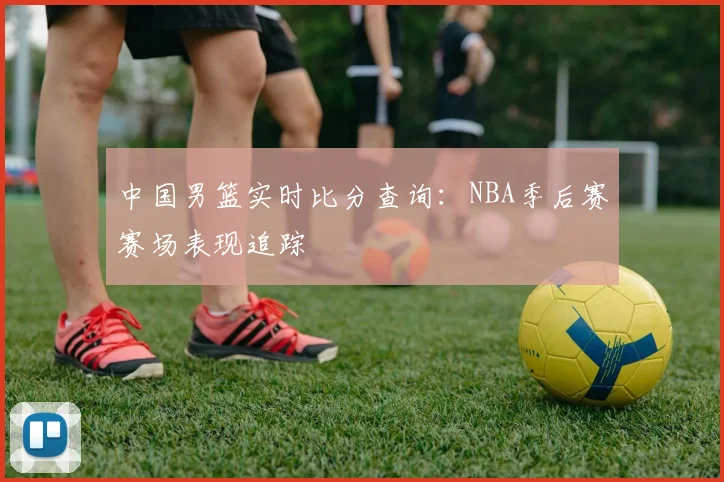 中国男篮实时比分查询:NBA季后赛赛场表现追踪