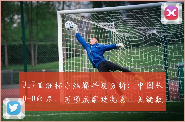 U17亚洲杯小组赛半场分析：中国队0-0印尼，万项成前场亮点，关键数据与战术点评一览