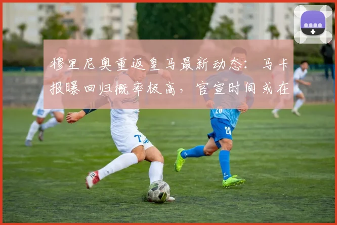 穆里尼奥重返皇马最新动态:马卡报曝回归概率极高,官宣时间或在5月23日后